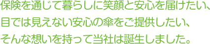 保険を通じて暮らしに笑顔と安心を届けたい、目では見えない安心の傘をご提供したい、そんな想いを持って当社は誕生しました。