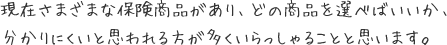 現在さまざまな保険商品があり、どの商品を選べばいいか、分かりにくいと思われる方が多くいらっしゃることと思います。