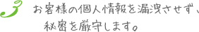 お客様の個人情報を漏洩させず、秘密を厳守します。