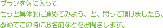 プランを気に入ってもっと具体的に進めてみよう、と、思って頂けましたら、改めてこの時にお名前などをお聞きします。